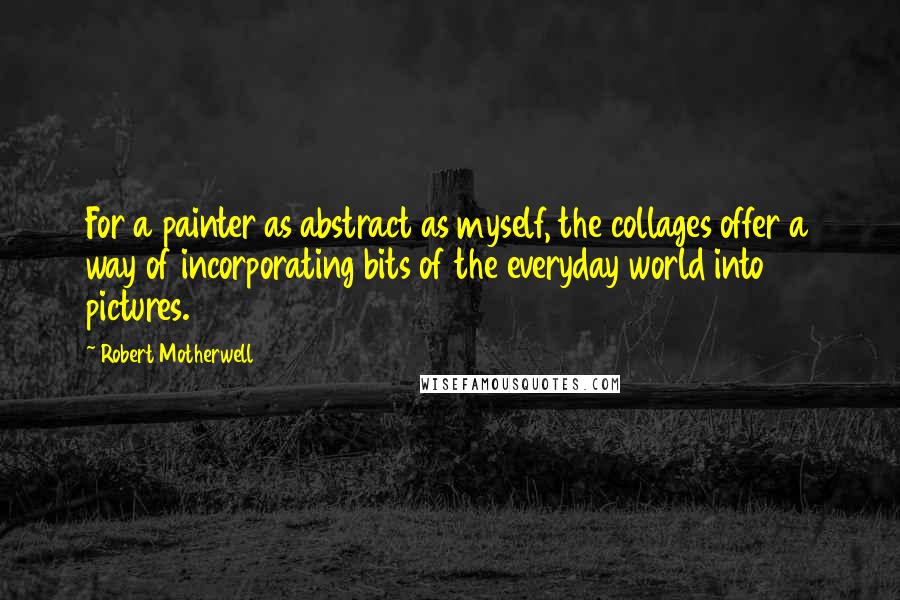 Robert Motherwell Quotes: For a painter as abstract as myself, the collages offer a way of incorporating bits of the everyday world into pictures.