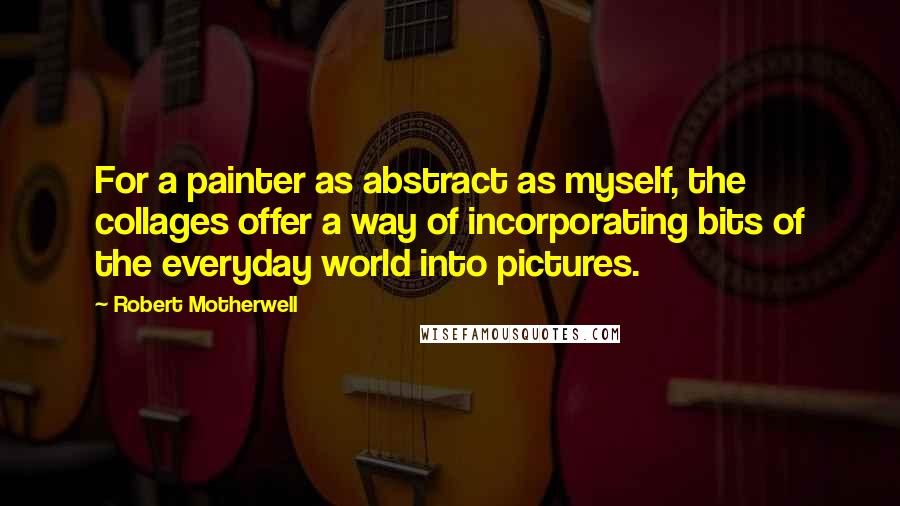 Robert Motherwell Quotes: For a painter as abstract as myself, the collages offer a way of incorporating bits of the everyday world into pictures.