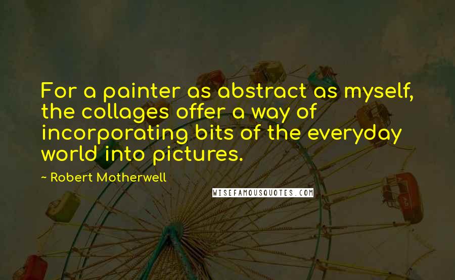 Robert Motherwell Quotes: For a painter as abstract as myself, the collages offer a way of incorporating bits of the everyday world into pictures.