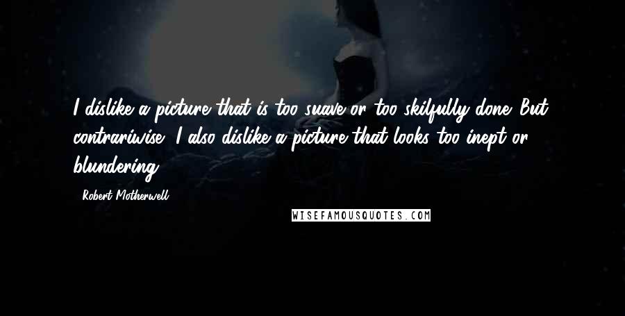 Robert Motherwell Quotes: I dislike a picture that is too suave or too skilfully done. But, contrariwise, I also dislike a picture that looks too inept or blundering.