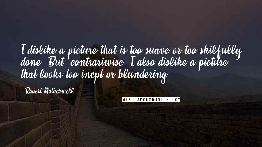 Robert Motherwell Quotes: I dislike a picture that is too suave or too skilfully done. But, contrariwise, I also dislike a picture that looks too inept or blundering.