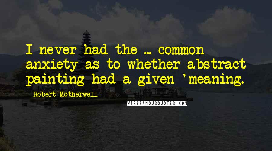 Robert Motherwell Quotes: I never had the ... common anxiety as to whether abstract painting had a given 'meaning.