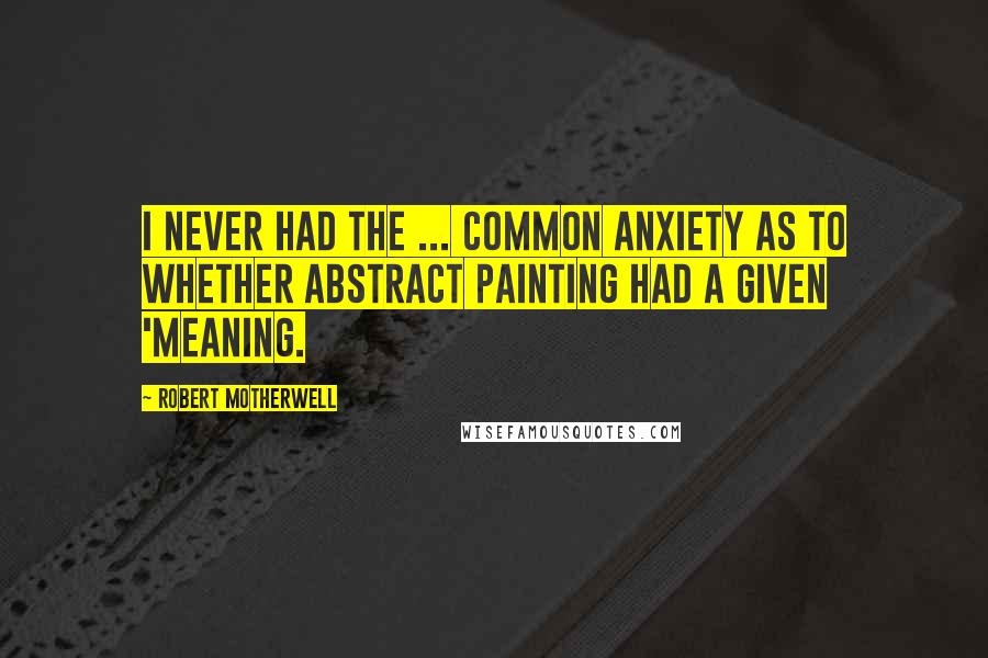 Robert Motherwell Quotes: I never had the ... common anxiety as to whether abstract painting had a given 'meaning.