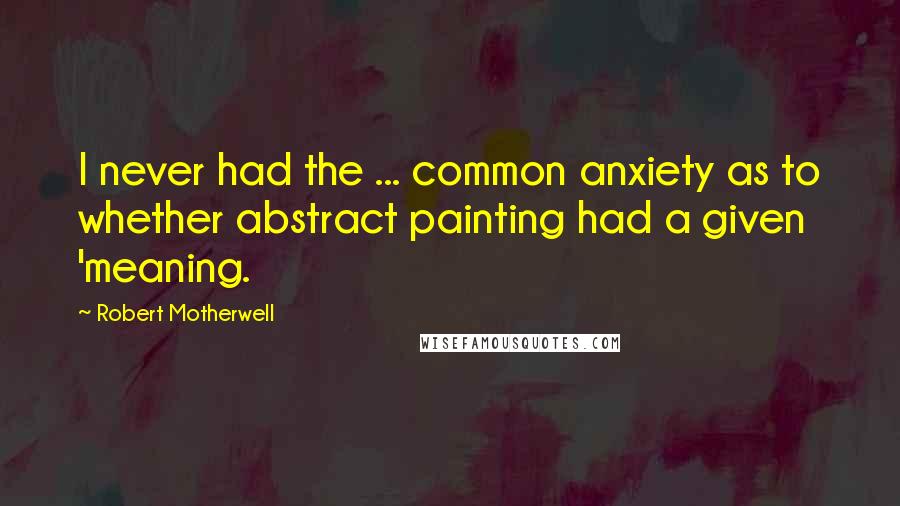 Robert Motherwell Quotes: I never had the ... common anxiety as to whether abstract painting had a given 'meaning.