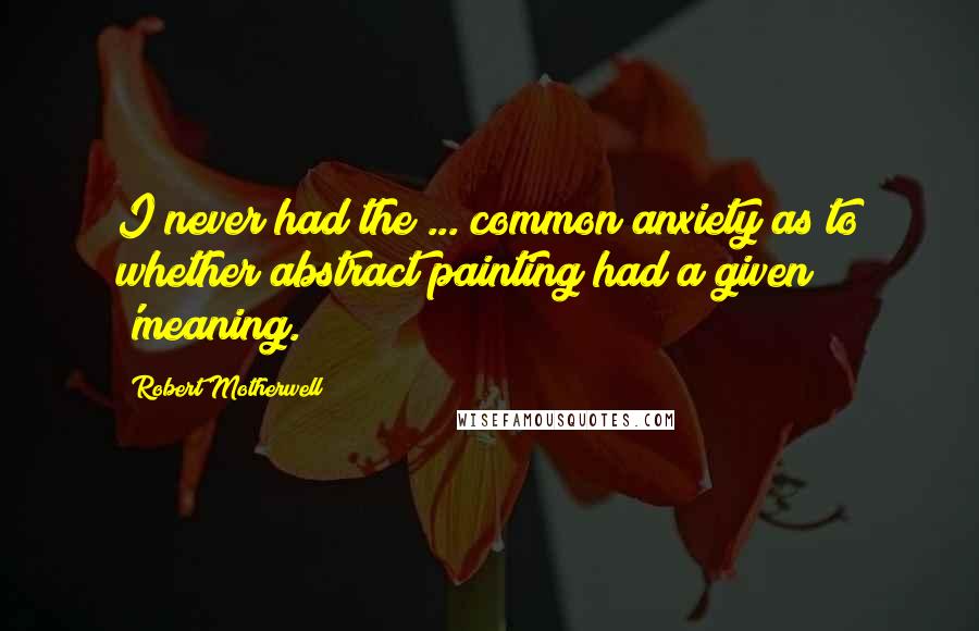 Robert Motherwell Quotes: I never had the ... common anxiety as to whether abstract painting had a given 'meaning.