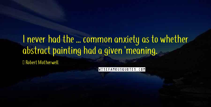 Robert Motherwell Quotes: I never had the ... common anxiety as to whether abstract painting had a given 'meaning.
