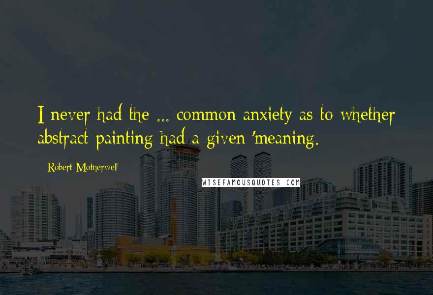 Robert Motherwell Quotes: I never had the ... common anxiety as to whether abstract painting had a given 'meaning.