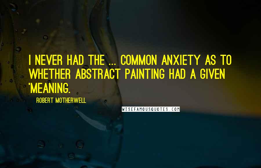 Robert Motherwell Quotes: I never had the ... common anxiety as to whether abstract painting had a given 'meaning.