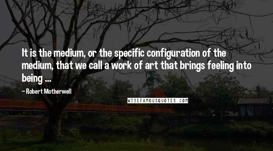 Robert Motherwell Quotes: It is the medium, or the specific configuration of the medium, that we call a work of art that brings feeling into being ...