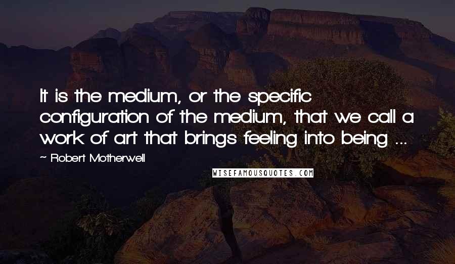 Robert Motherwell Quotes: It is the medium, or the specific configuration of the medium, that we call a work of art that brings feeling into being ...