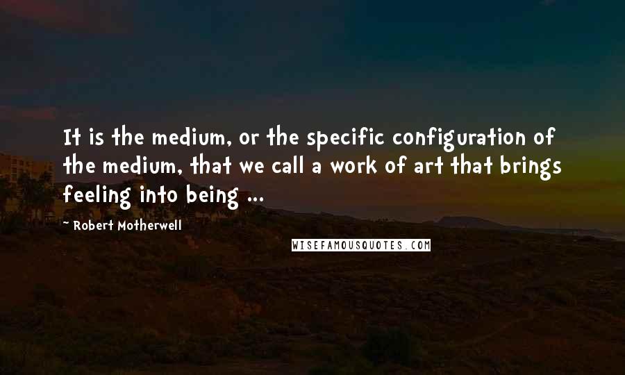 Robert Motherwell Quotes: It is the medium, or the specific configuration of the medium, that we call a work of art that brings feeling into being ...