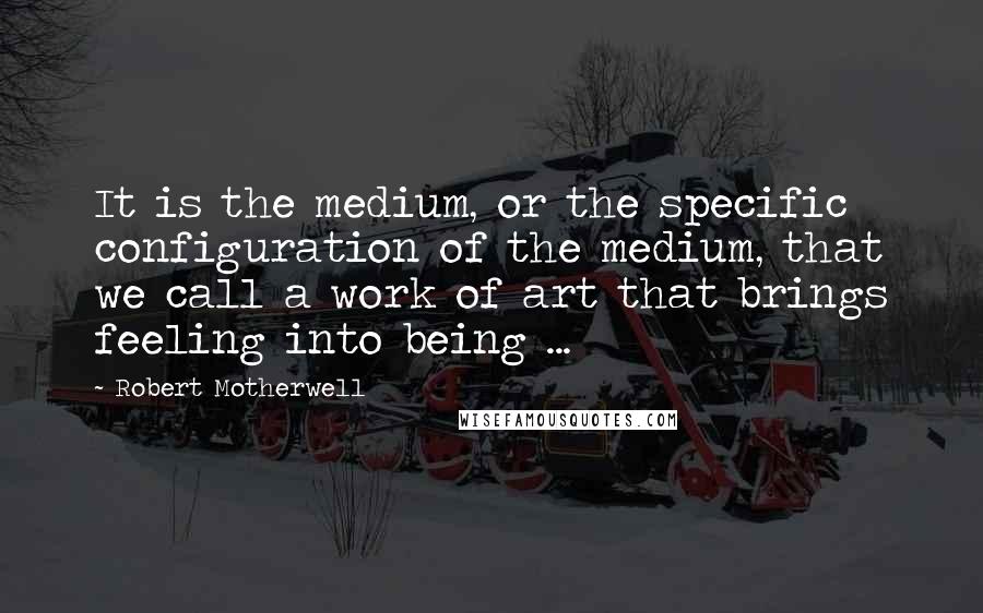 Robert Motherwell Quotes: It is the medium, or the specific configuration of the medium, that we call a work of art that brings feeling into being ...