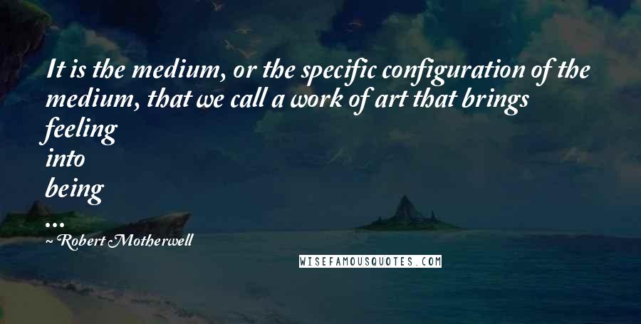 Robert Motherwell Quotes: It is the medium, or the specific configuration of the medium, that we call a work of art that brings feeling into being ...