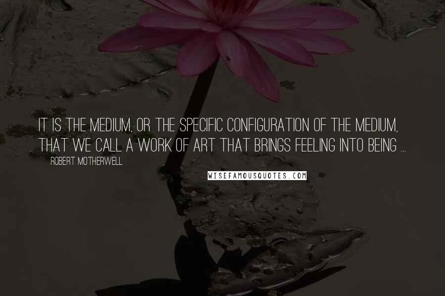 Robert Motherwell Quotes: It is the medium, or the specific configuration of the medium, that we call a work of art that brings feeling into being ...
