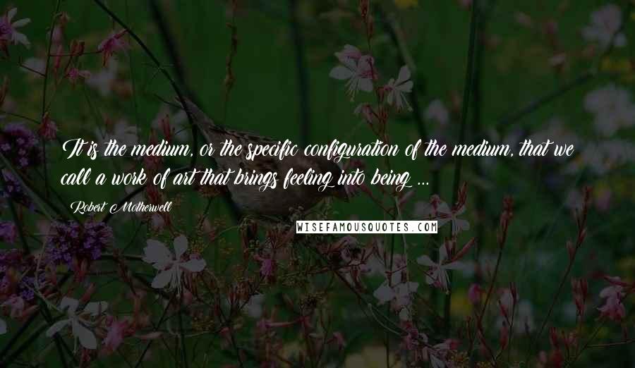 Robert Motherwell Quotes: It is the medium, or the specific configuration of the medium, that we call a work of art that brings feeling into being ...