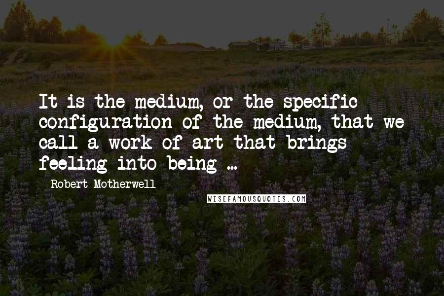 Robert Motherwell Quotes: It is the medium, or the specific configuration of the medium, that we call a work of art that brings feeling into being ...