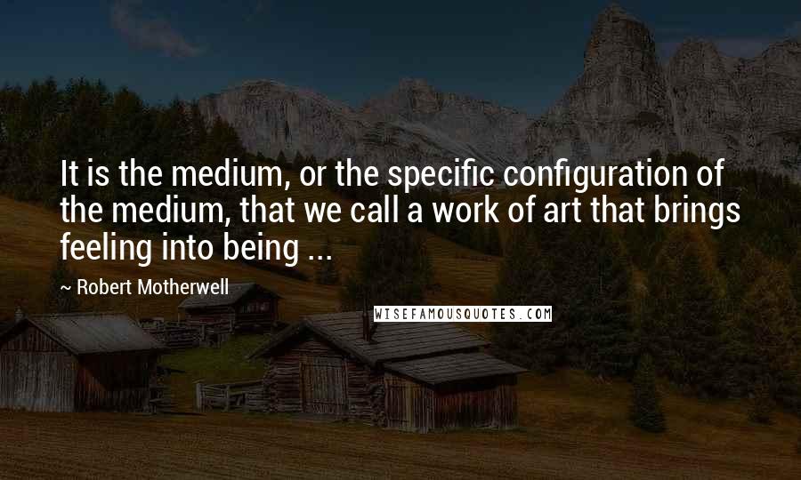 Robert Motherwell Quotes: It is the medium, or the specific configuration of the medium, that we call a work of art that brings feeling into being ...