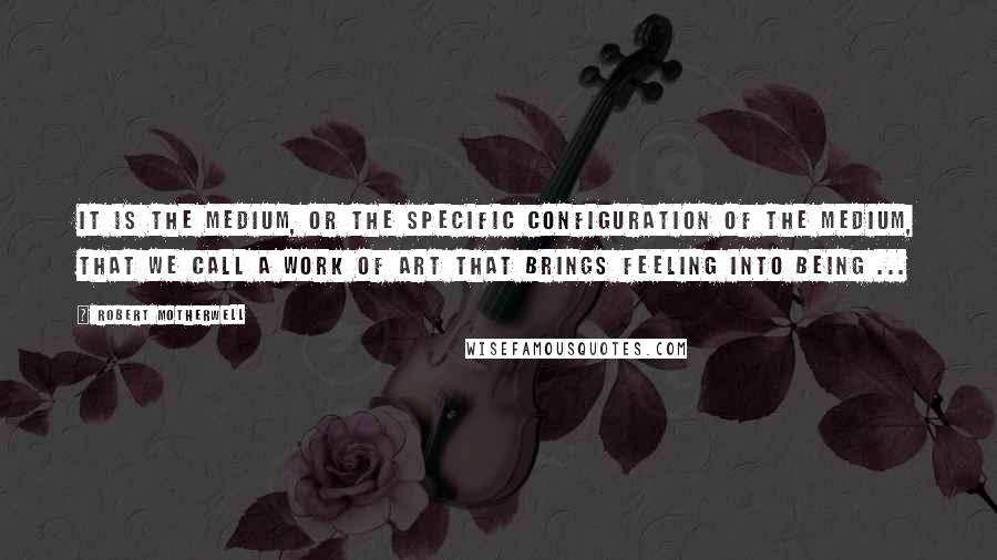 Robert Motherwell Quotes: It is the medium, or the specific configuration of the medium, that we call a work of art that brings feeling into being ...