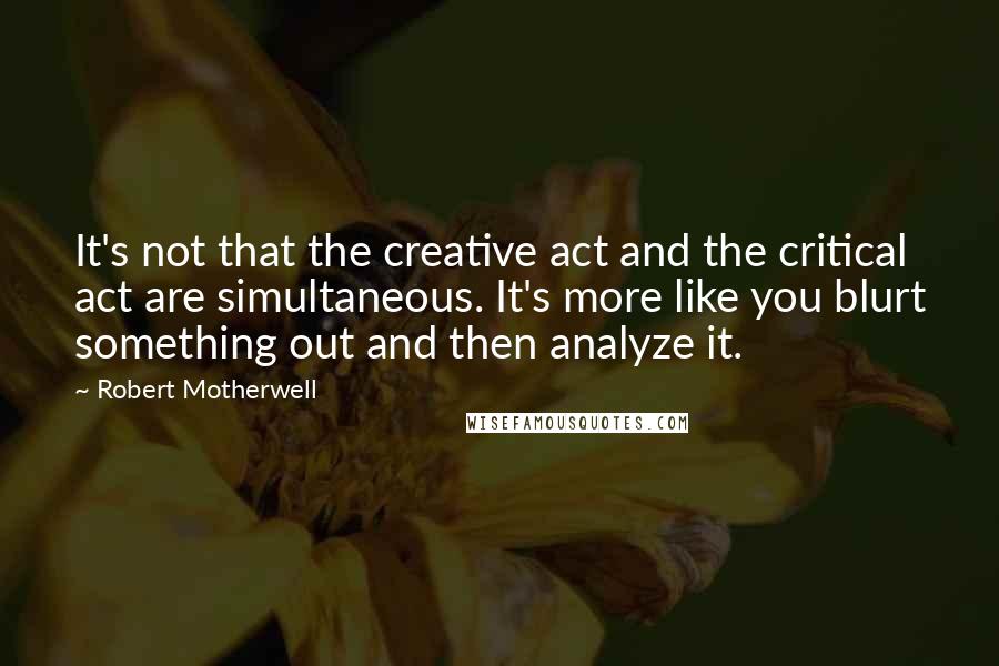 Robert Motherwell Quotes: It's not that the creative act and the critical act are simultaneous. It's more like you blurt something out and then analyze it.