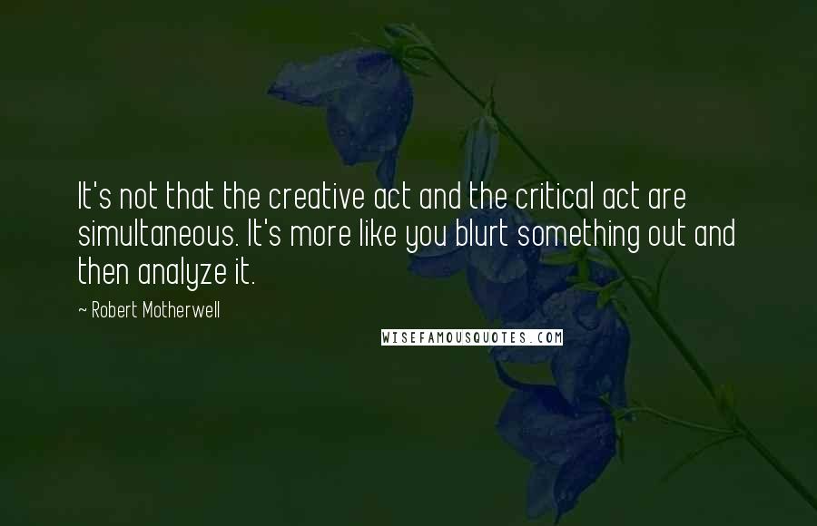 Robert Motherwell Quotes: It's not that the creative act and the critical act are simultaneous. It's more like you blurt something out and then analyze it.