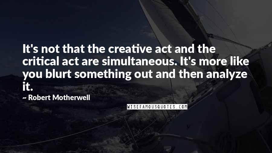 Robert Motherwell Quotes: It's not that the creative act and the critical act are simultaneous. It's more like you blurt something out and then analyze it.