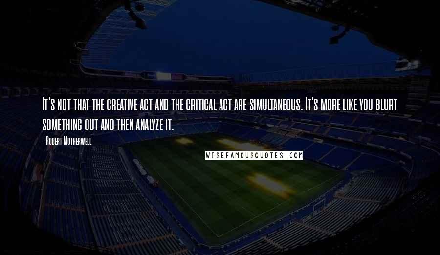 Robert Motherwell Quotes: It's not that the creative act and the critical act are simultaneous. It's more like you blurt something out and then analyze it.
