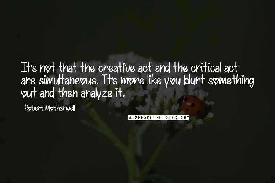 Robert Motherwell Quotes: It's not that the creative act and the critical act are simultaneous. It's more like you blurt something out and then analyze it.