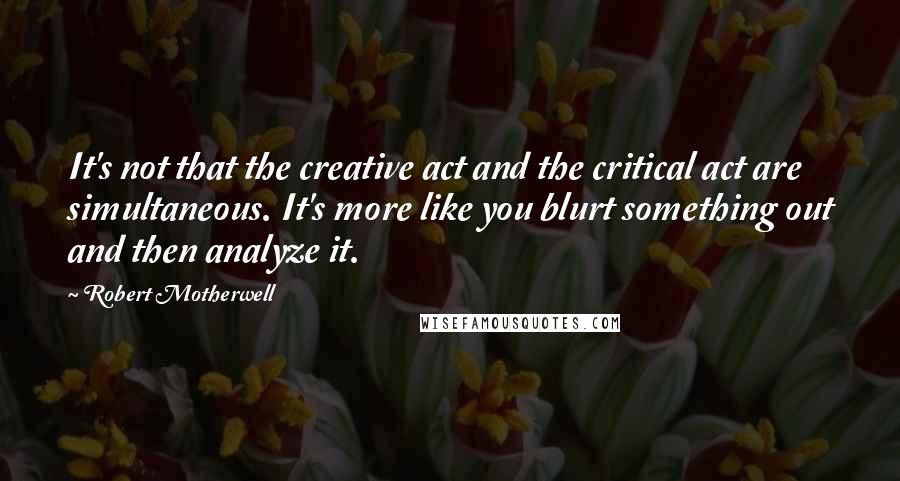 Robert Motherwell Quotes: It's not that the creative act and the critical act are simultaneous. It's more like you blurt something out and then analyze it.