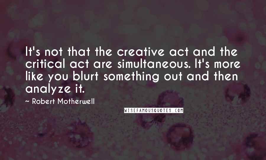 Robert Motherwell Quotes: It's not that the creative act and the critical act are simultaneous. It's more like you blurt something out and then analyze it.