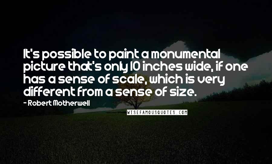 Robert Motherwell Quotes: It's possible to paint a monumental picture that's only 10 inches wide, if one has a sense of scale, which is very different from a sense of size.