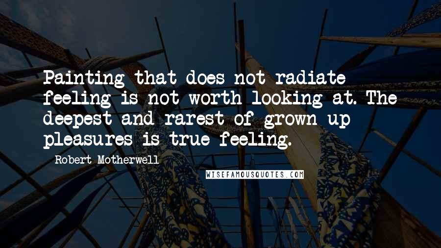 Robert Motherwell Quotes: Painting that does not radiate feeling is not worth looking at. The deepest-and rarest-of grown-up pleasures is true feeling.