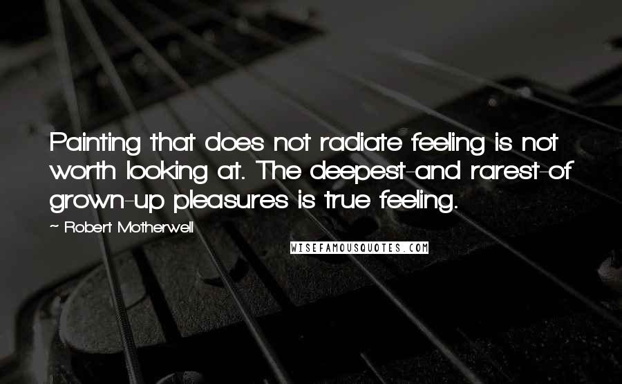 Robert Motherwell Quotes: Painting that does not radiate feeling is not worth looking at. The deepest-and rarest-of grown-up pleasures is true feeling.