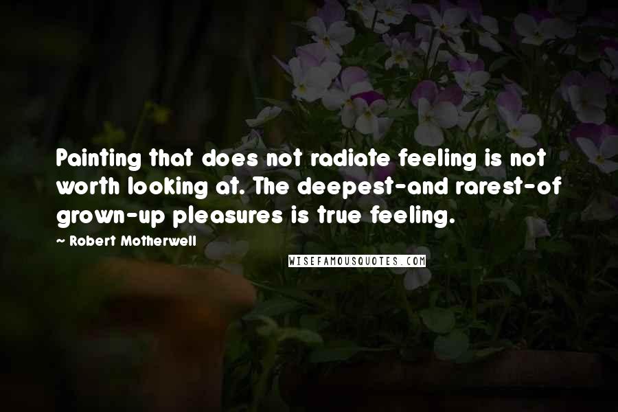 Robert Motherwell Quotes: Painting that does not radiate feeling is not worth looking at. The deepest-and rarest-of grown-up pleasures is true feeling.