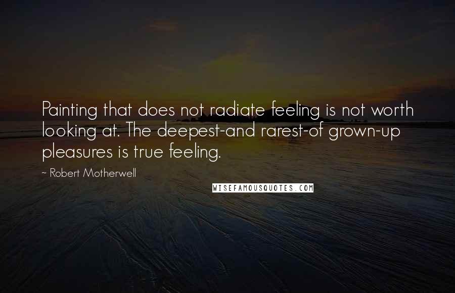 Robert Motherwell Quotes: Painting that does not radiate feeling is not worth looking at. The deepest-and rarest-of grown-up pleasures is true feeling.