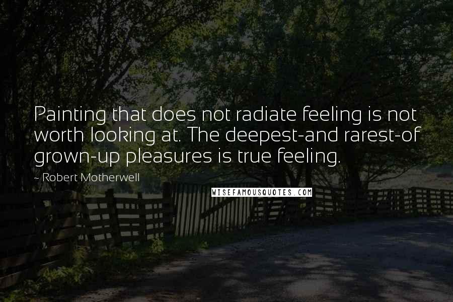 Robert Motherwell Quotes: Painting that does not radiate feeling is not worth looking at. The deepest-and rarest-of grown-up pleasures is true feeling.