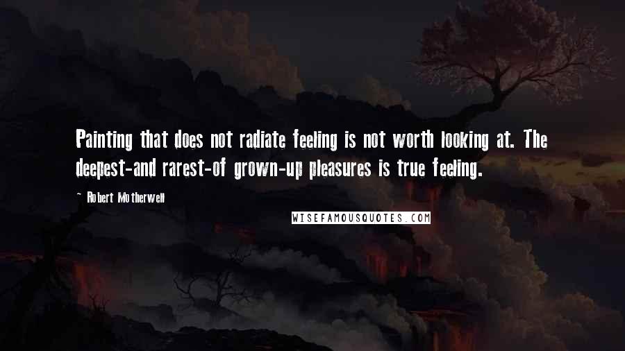 Robert Motherwell Quotes: Painting that does not radiate feeling is not worth looking at. The deepest-and rarest-of grown-up pleasures is true feeling.