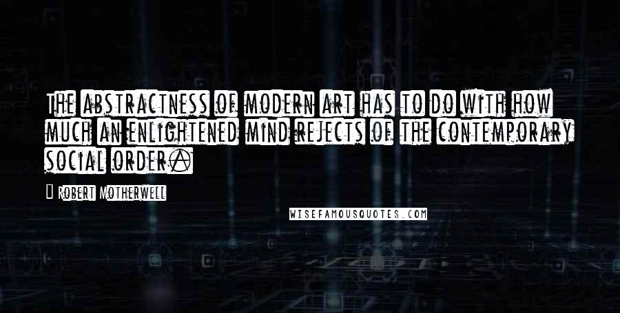 Robert Motherwell Quotes: The abstractness of modern art has to do with how much an enlightened mind rejects of the contemporary social order.