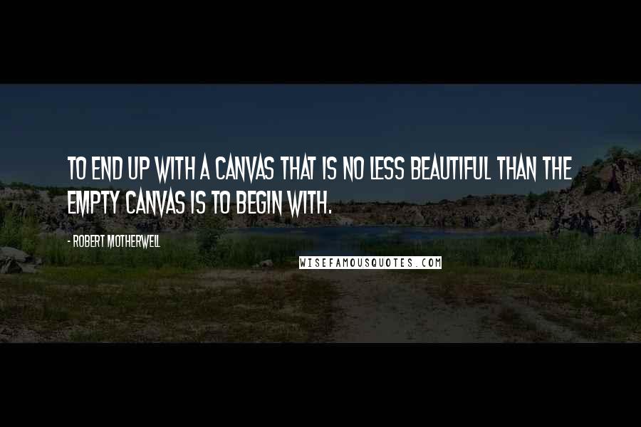 Robert Motherwell Quotes: To end up with a canvas that is no less beautiful than the empty canvas is to begin with.