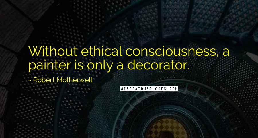 Robert Motherwell Quotes: Without ethical consciousness, a painter is only a decorator.