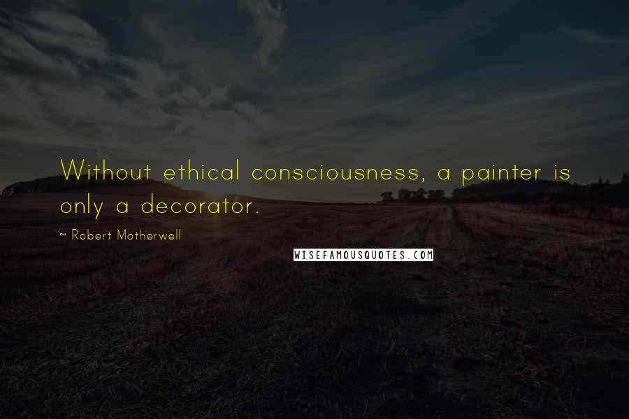 Robert Motherwell Quotes: Without ethical consciousness, a painter is only a decorator.