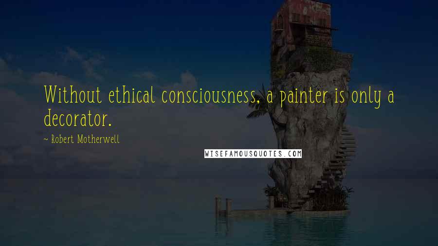 Robert Motherwell Quotes: Without ethical consciousness, a painter is only a decorator.