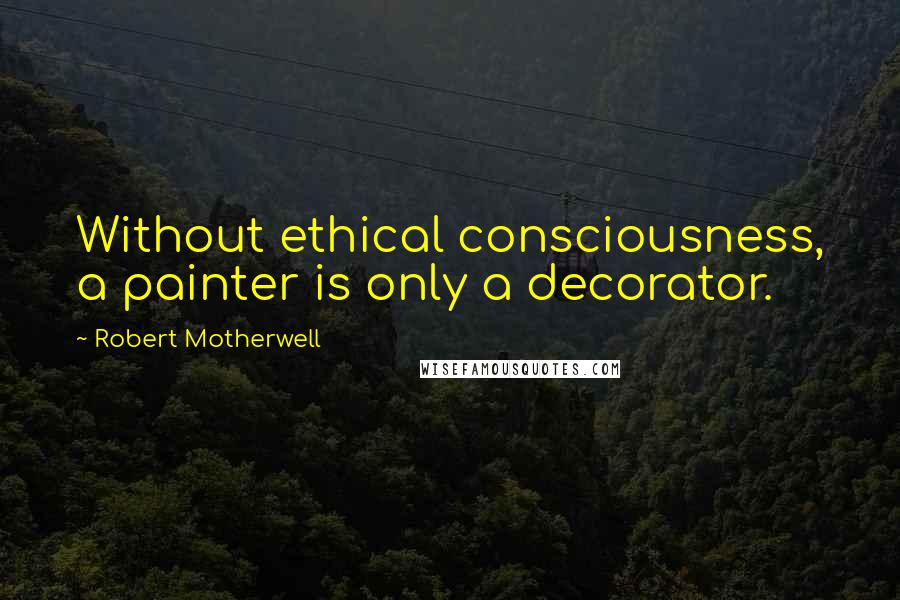 Robert Motherwell Quotes: Without ethical consciousness, a painter is only a decorator.