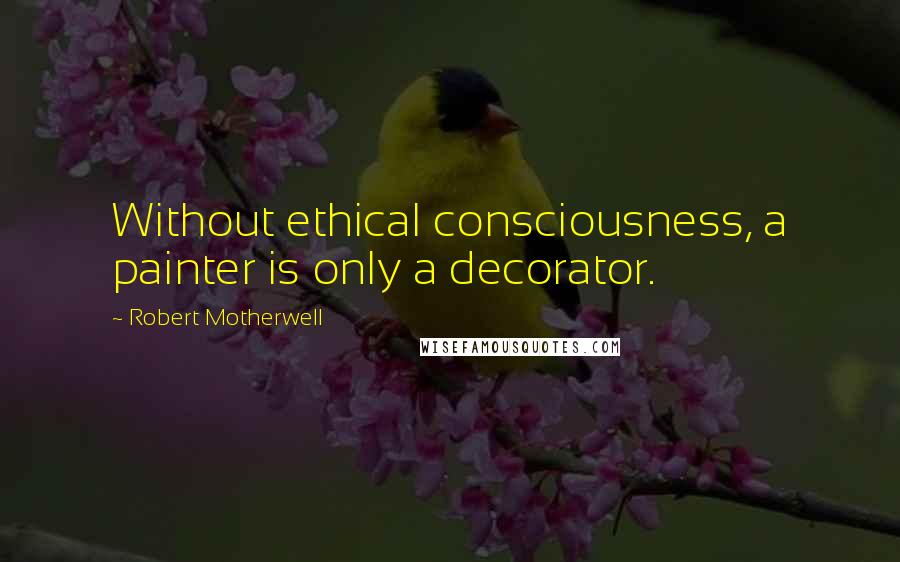 Robert Motherwell Quotes: Without ethical consciousness, a painter is only a decorator.