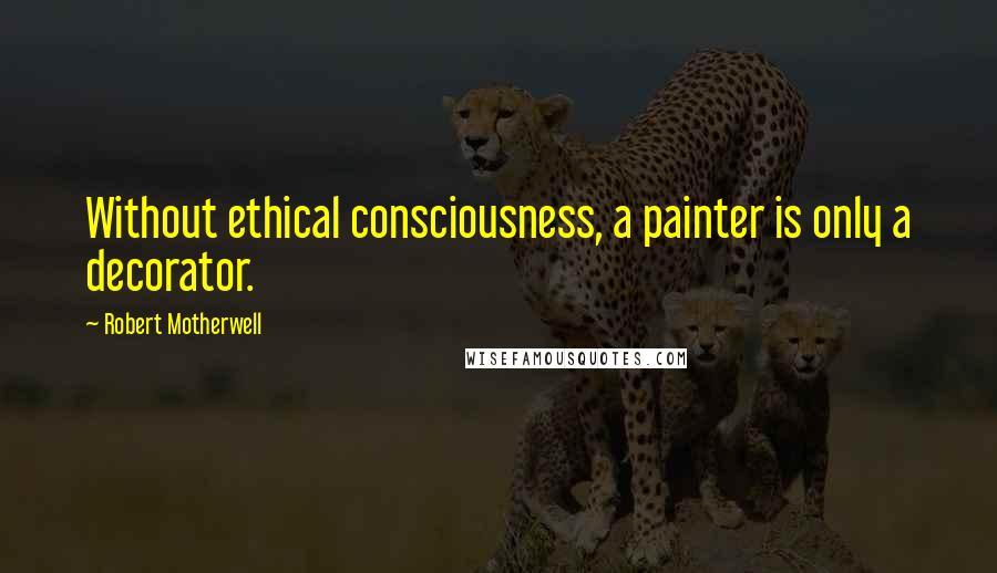 Robert Motherwell Quotes: Without ethical consciousness, a painter is only a decorator.