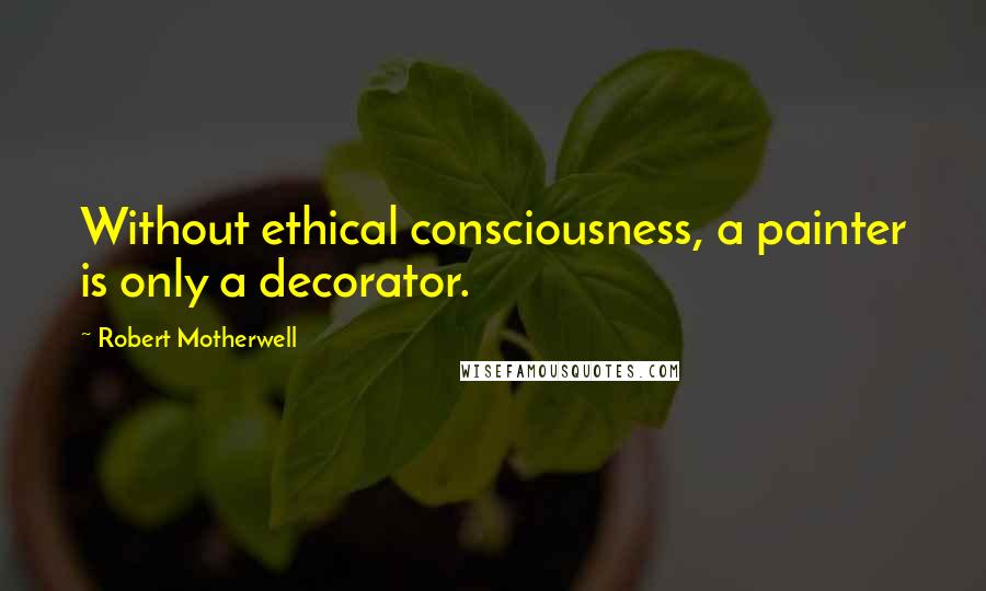 Robert Motherwell Quotes: Without ethical consciousness, a painter is only a decorator.