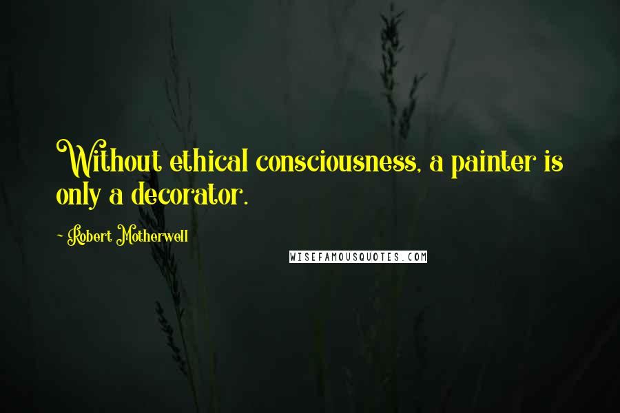 Robert Motherwell Quotes: Without ethical consciousness, a painter is only a decorator.
