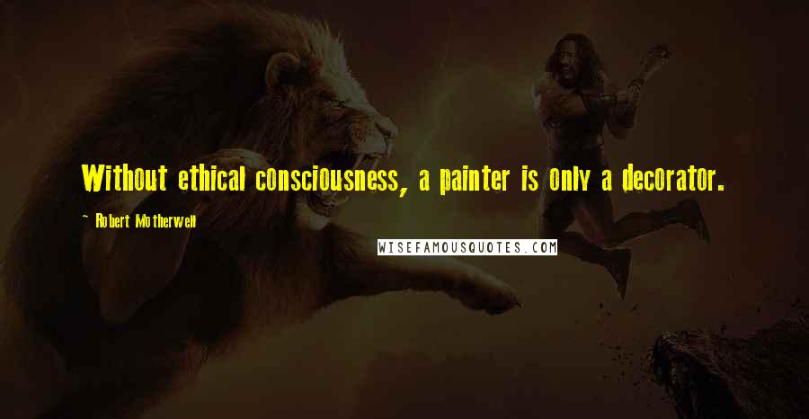 Robert Motherwell Quotes: Without ethical consciousness, a painter is only a decorator.