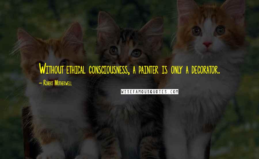 Robert Motherwell Quotes: Without ethical consciousness, a painter is only a decorator.
