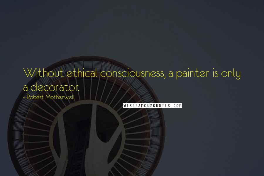 Robert Motherwell Quotes: Without ethical consciousness, a painter is only a decorator.