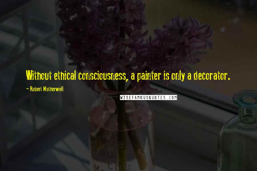 Robert Motherwell Quotes: Without ethical consciousness, a painter is only a decorator.